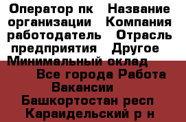 Оператор пк › Название организации ­ Компания-работодатель › Отрасль предприятия ­ Другое › Минимальный оклад ­ 42 000 - Все города Работа » Вакансии   . Башкортостан респ.,Караидельский р-н